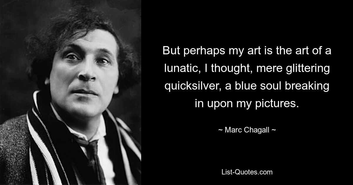 But perhaps my art is the art of a lunatic, I thought, mere glittering quicksilver, a blue soul breaking in upon my pictures. — © Marc Chagall