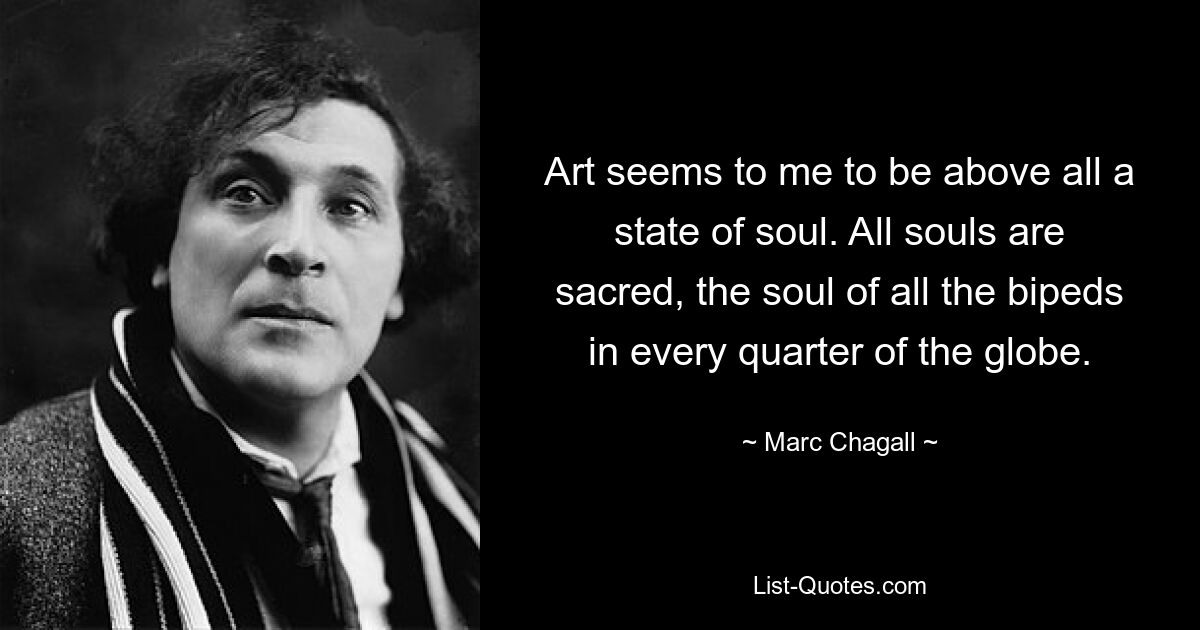 Art seems to me to be above all a state of soul. All souls are sacred, the soul of all the bipeds in every quarter of the globe. — © Marc Chagall