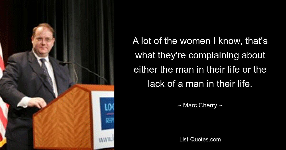 A lot of the women I know, that's what they're complaining about either the man in their life or the lack of a man in their life. — © Marc Cherry