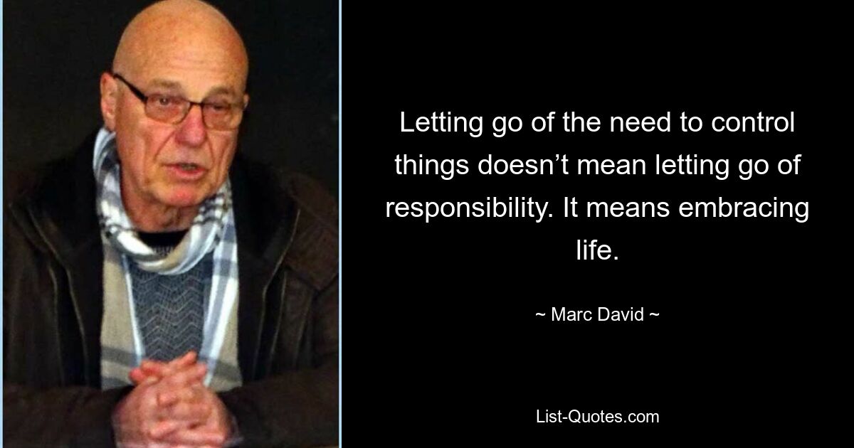 Letting go of the need to control things doesn’t mean letting go of responsibility. It means embracing life. — © Marc David