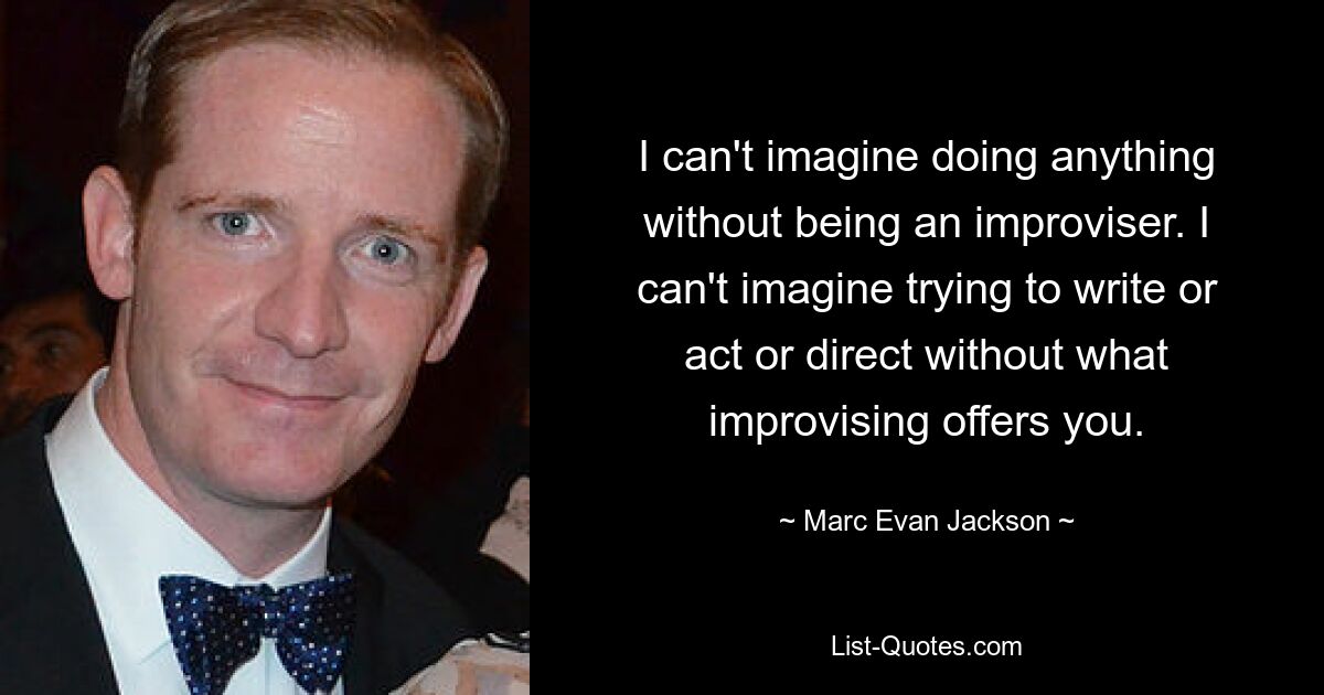 I can't imagine doing anything without being an improviser. I can't imagine trying to write or act or direct without what improvising offers you. — © Marc Evan Jackson