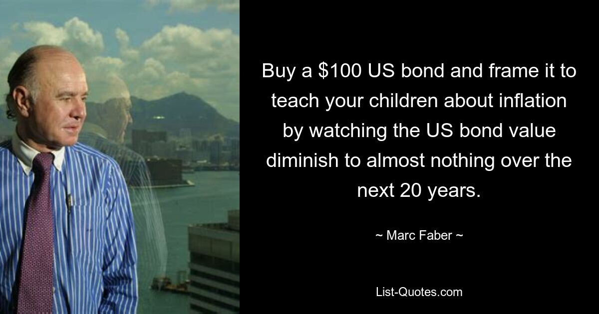 Buy a $100 US bond and frame it to teach your children about inflation by watching the US bond value diminish to almost nothing over the next 20 years. — © Marc Faber