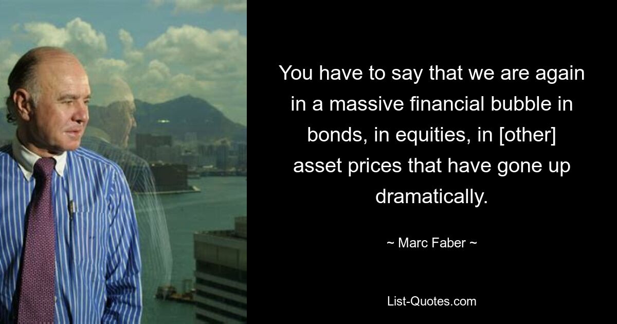 You have to say that we are again in a massive financial bubble in bonds, in equities, in [other] asset prices that have gone up dramatically. — © Marc Faber