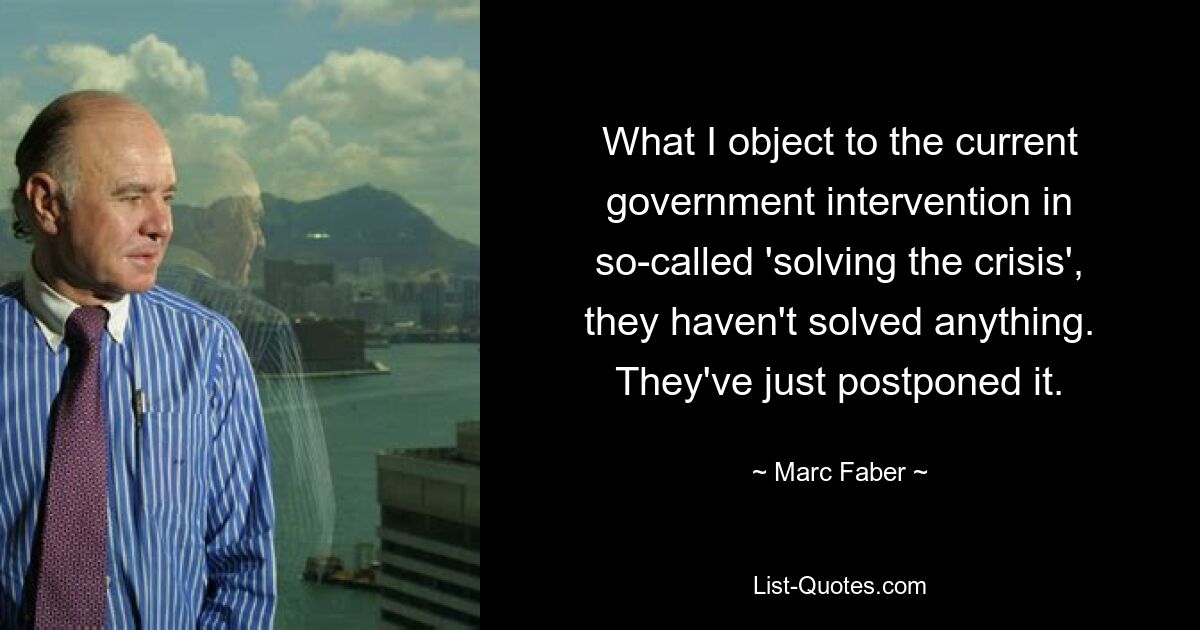 What I object to the current government intervention in so-called 'solving the crisis', they haven't solved anything. They've just postponed it. — © Marc Faber