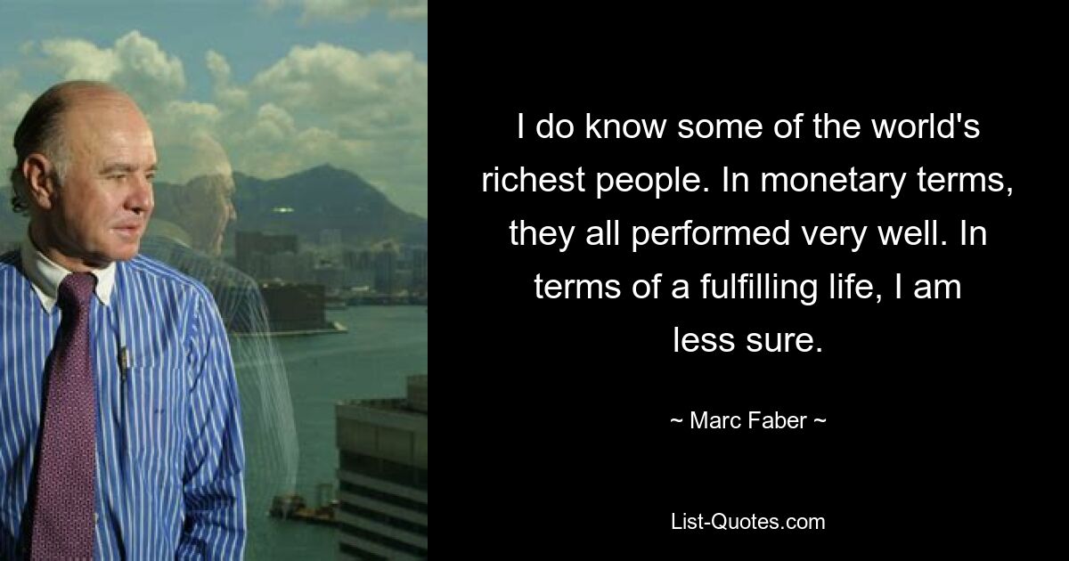 I do know some of the world's richest people. In monetary terms, they all performed very well. In terms of a fulfilling life, I am less sure. — © Marc Faber