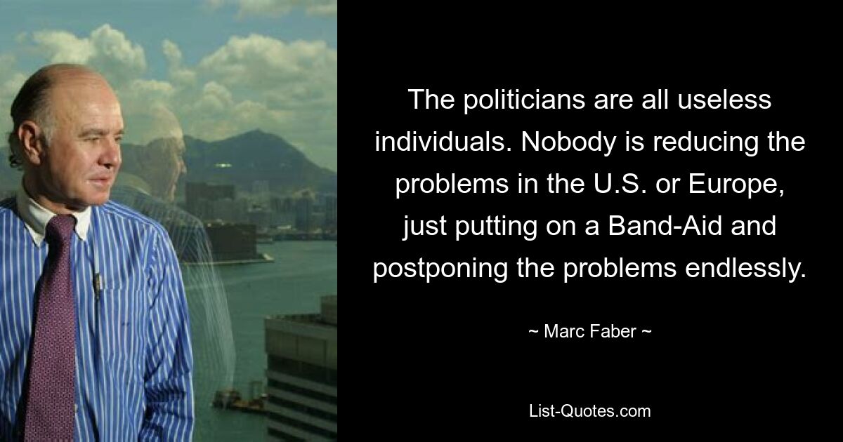 The politicians are all useless individuals. Nobody is reducing the problems in the U.S. or Europe, just putting on a Band-Aid and postponing the problems endlessly. — © Marc Faber