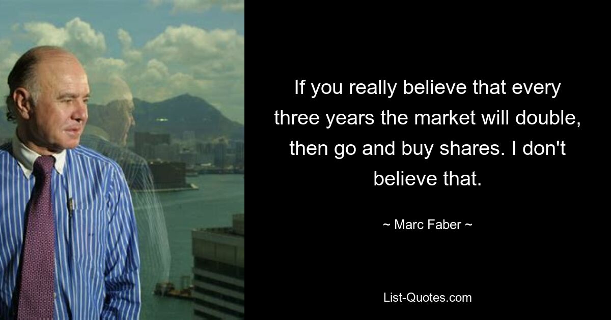 If you really believe that every three years the market will double, then go and buy shares. I don't believe that. — © Marc Faber