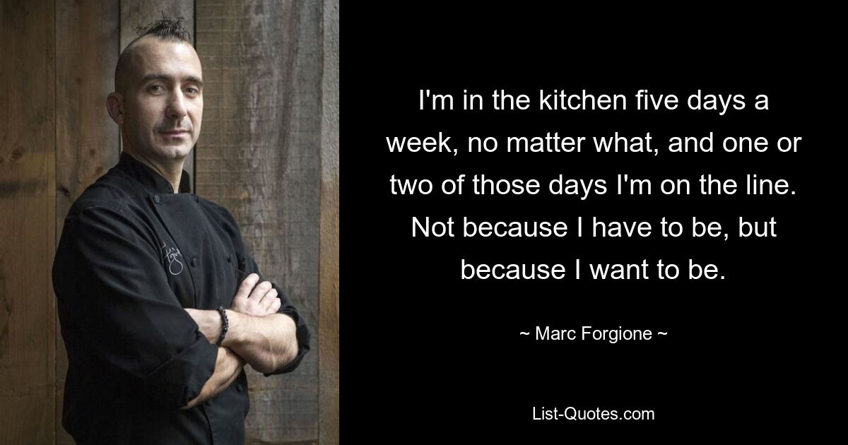 I'm in the kitchen five days a week, no matter what, and one or two of those days I'm on the line. Not because I have to be, but because I want to be. — © Marc Forgione