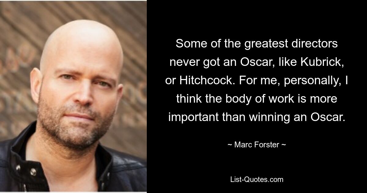 Some of the greatest directors never got an Oscar, like Kubrick, or Hitchcock. For me, personally, I think the body of work is more important than winning an Oscar. — © Marc Forster