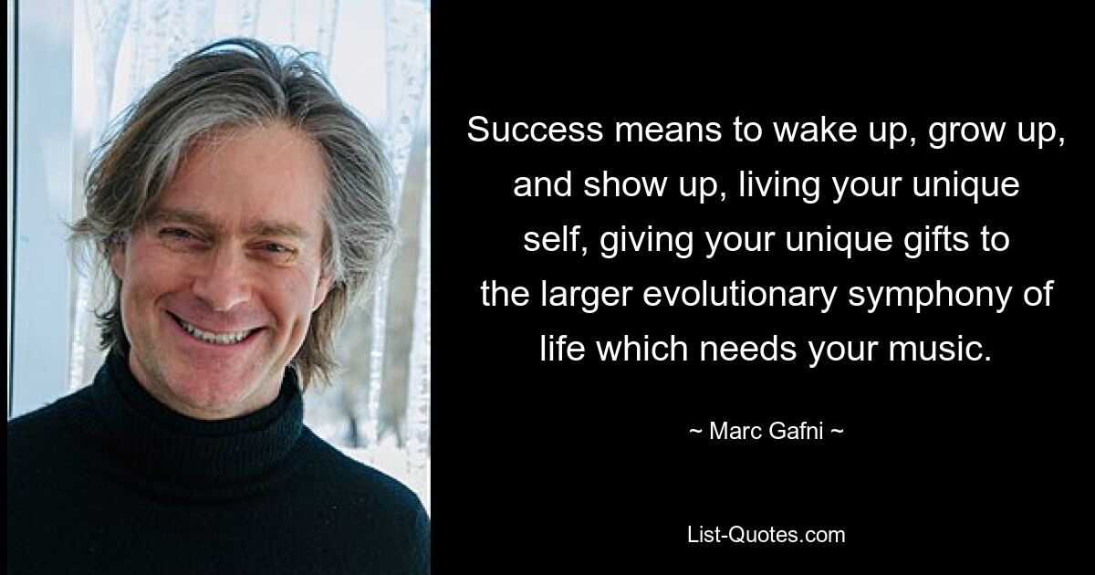 Success means to wake up, grow up, and show up, living your unique self, giving your unique gifts to the larger evolutionary symphony of life which needs your music. — © Marc Gafni