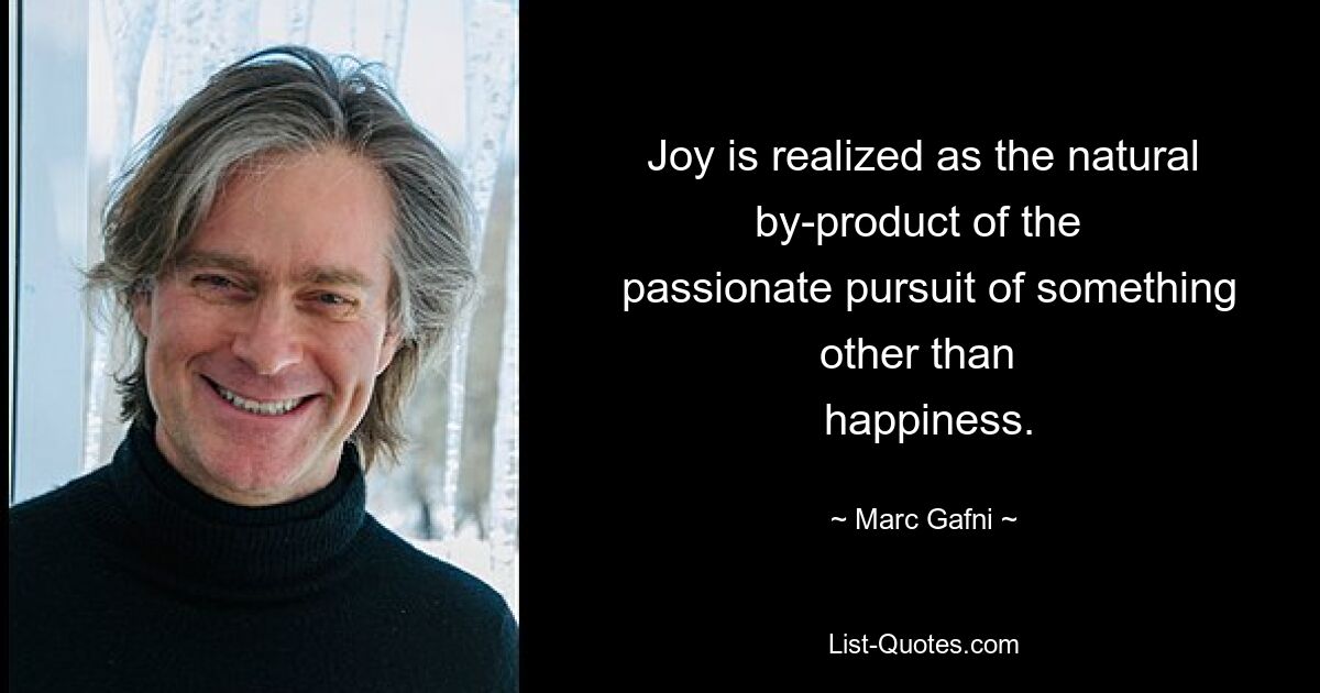 Joy is realized as the natural by-product of the 
 passionate pursuit of something other than 
 happiness. — © Marc Gafni