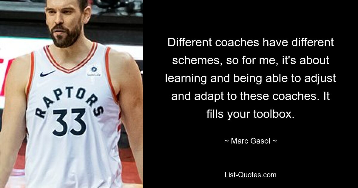 Different coaches have different schemes, so for me, it's about learning and being able to adjust and adapt to these coaches. It fills your toolbox. — © Marc Gasol