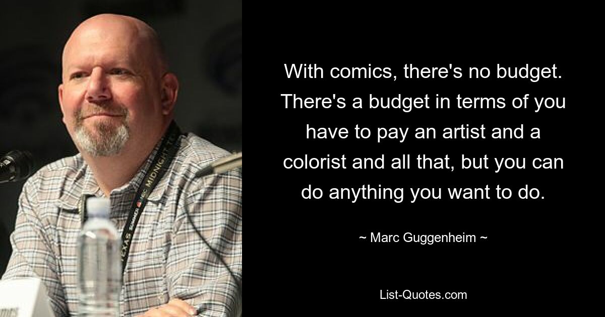 With comics, there's no budget. There's a budget in terms of you have to pay an artist and a colorist and all that, but you can do anything you want to do. — © Marc Guggenheim