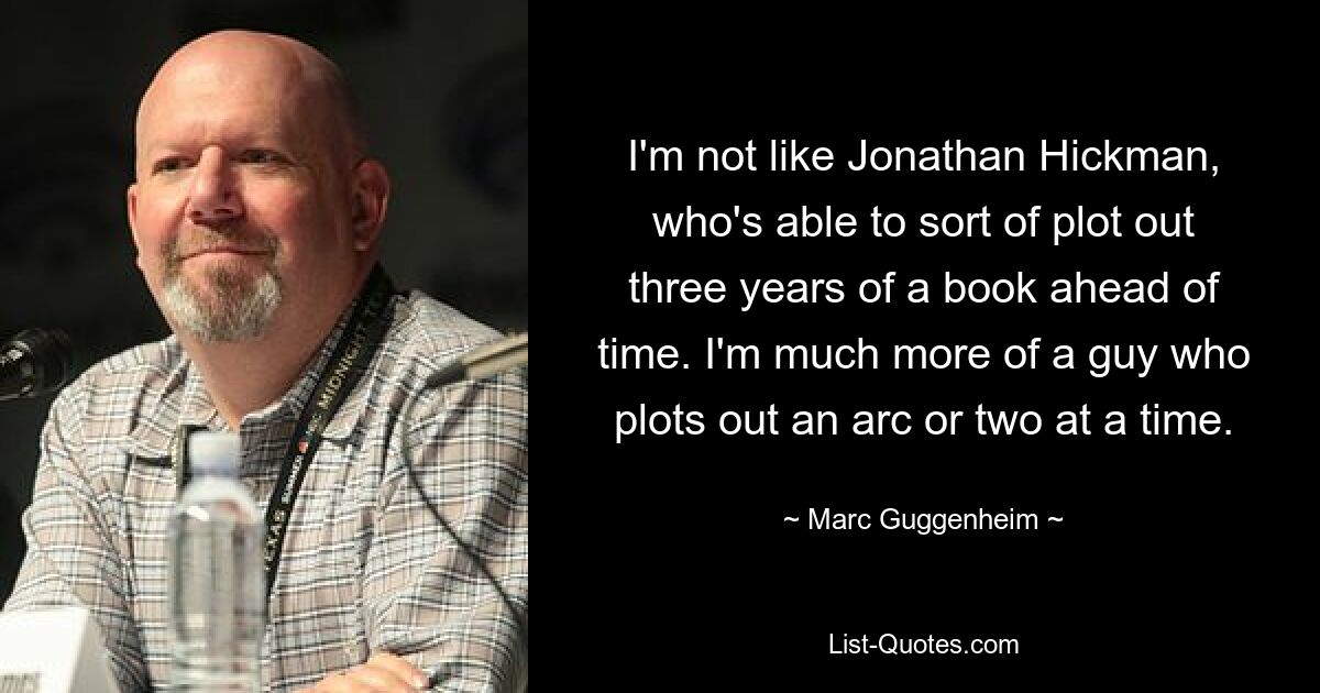 I'm not like Jonathan Hickman, who's able to sort of plot out three years of a book ahead of time. I'm much more of a guy who plots out an arc or two at a time. — © Marc Guggenheim