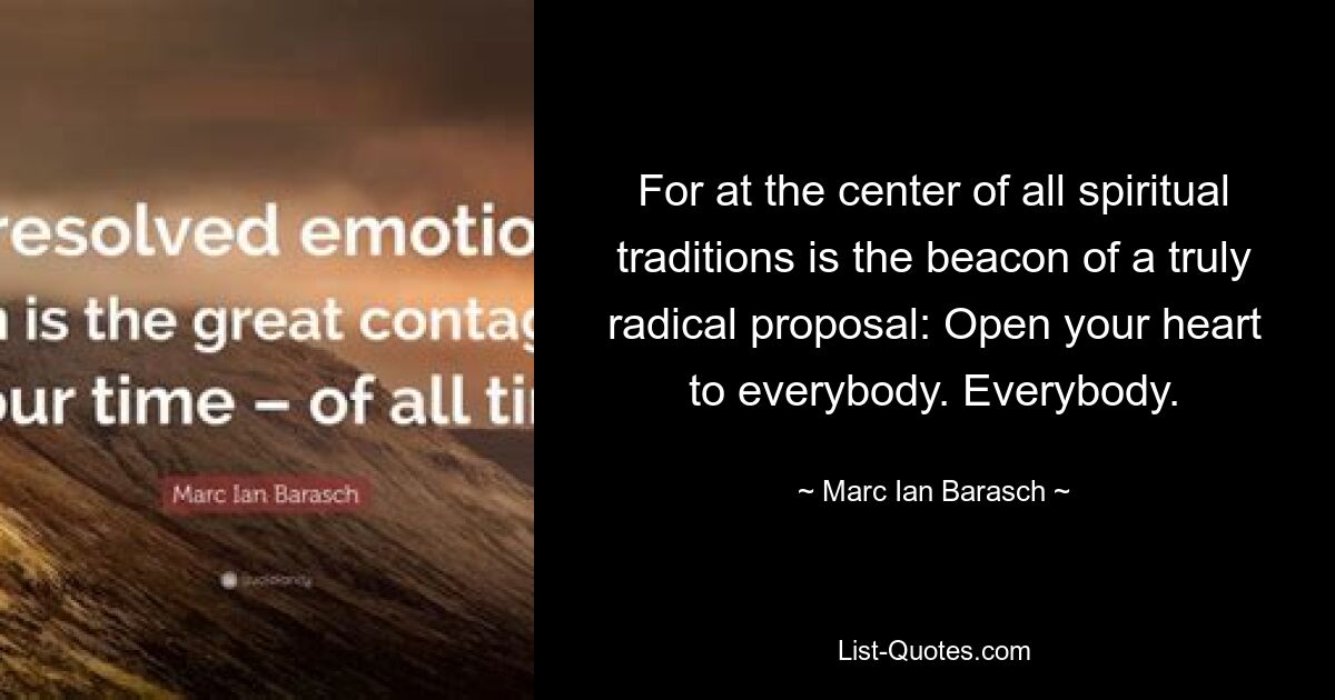 For at the center of all spiritual traditions is the beacon of a truly radical proposal: Open your heart to everybody. Everybody. — © Marc Ian Barasch