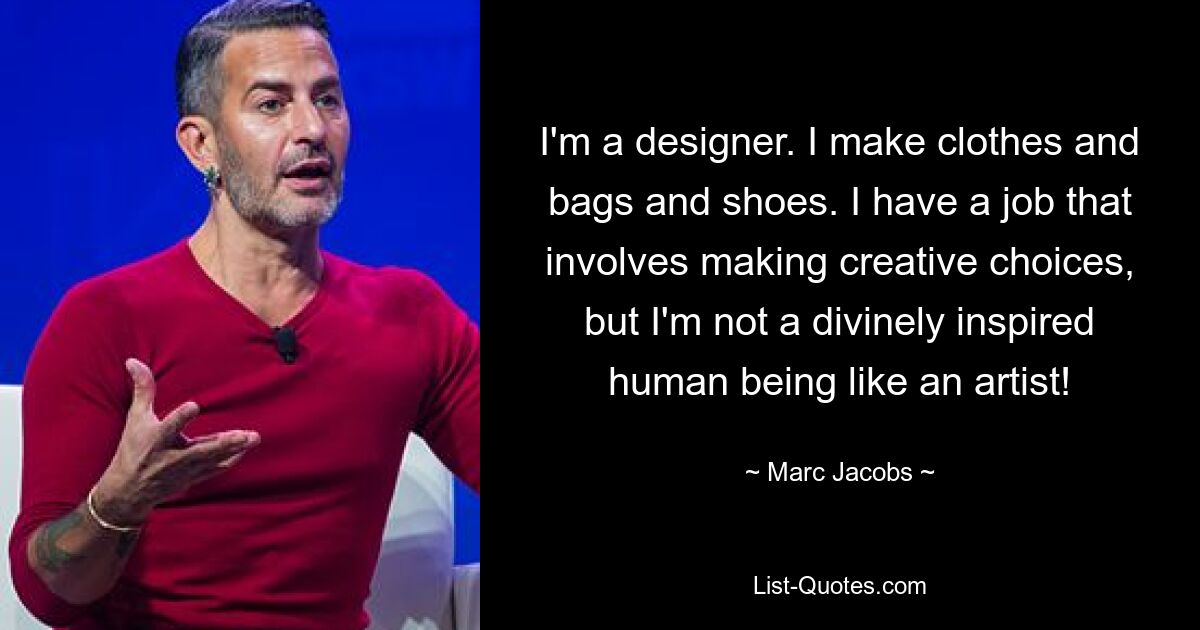 I'm a designer. I make clothes and bags and shoes. I have a job that involves making creative choices, but I'm not a divinely inspired human being like an artist! — © Marc Jacobs