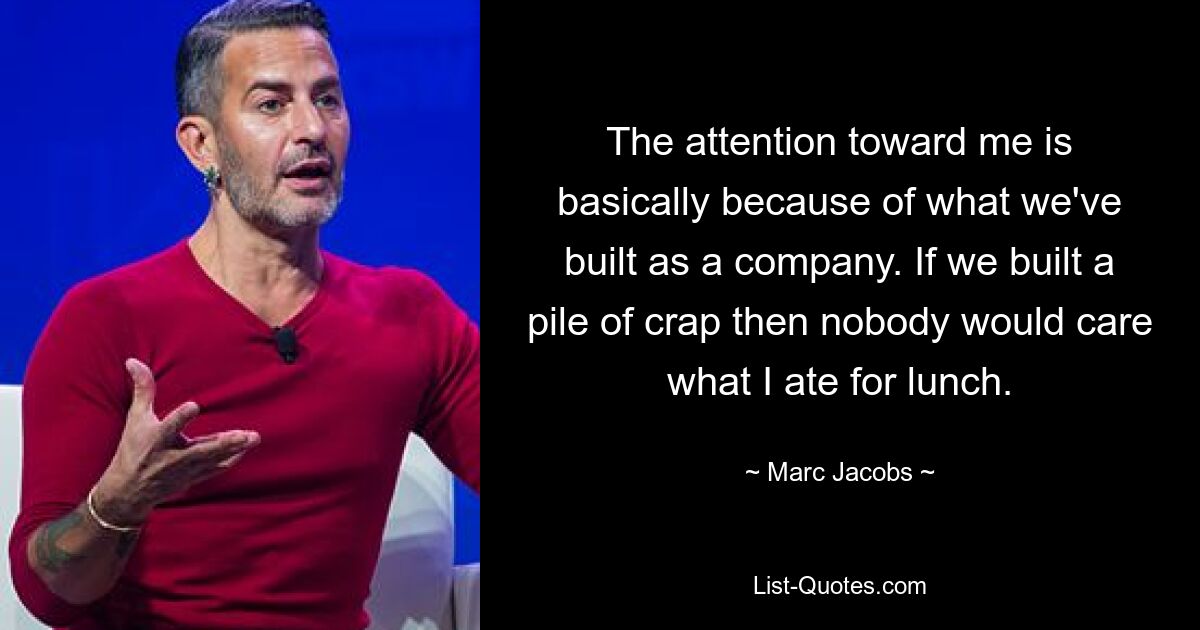 The attention toward me is basically because of what we've built as a company. If we built a pile of crap then nobody would care what I ate for lunch. — © Marc Jacobs