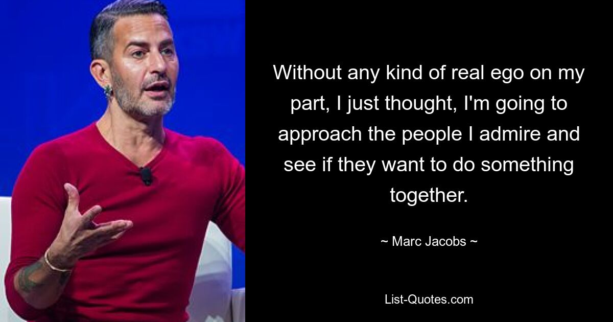 Without any kind of real ego on my part, I just thought, I'm going to approach the people I admire and see if they want to do something together. — © Marc Jacobs