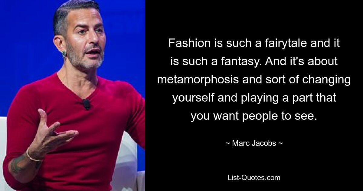 Fashion is such a fairytale and it is such a fantasy. And it's about metamorphosis and sort of changing yourself and playing a part that you want people to see. — © Marc Jacobs