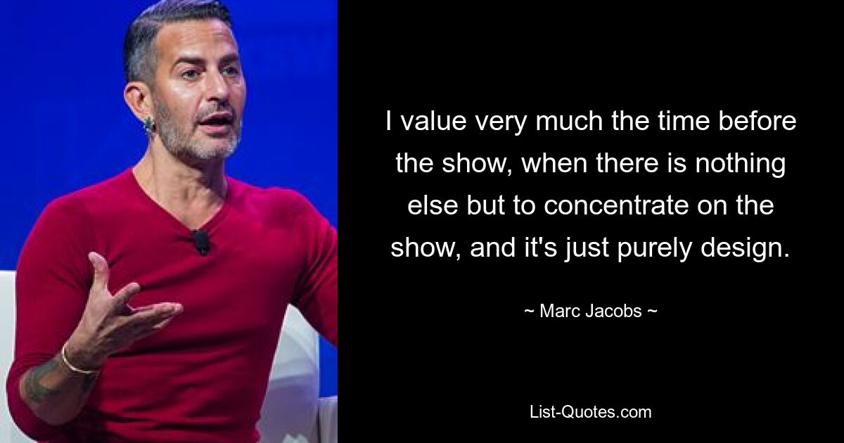 I value very much the time before the show, when there is nothing else but to concentrate on the show, and it's just purely design. — © Marc Jacobs