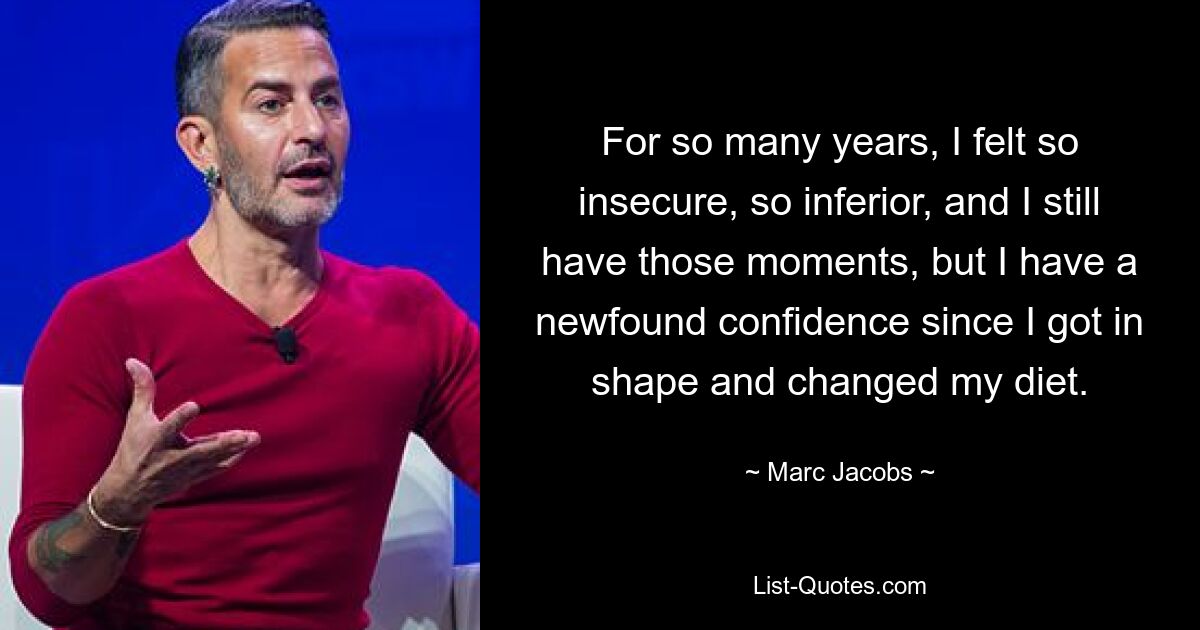 For so many years, I felt so insecure, so inferior, and I still have those moments, but I have a newfound confidence since I got in shape and changed my diet. — © Marc Jacobs