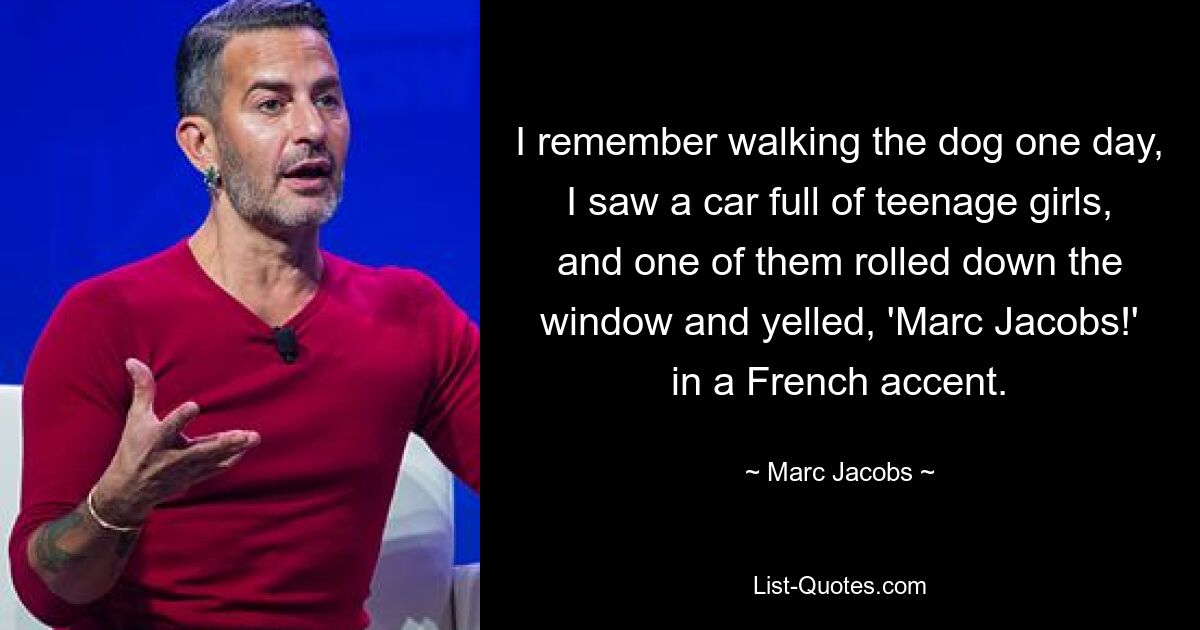 I remember walking the dog one day, I saw a car full of teenage girls, and one of them rolled down the window and yelled, 'Marc Jacobs!' in a French accent. — © Marc Jacobs