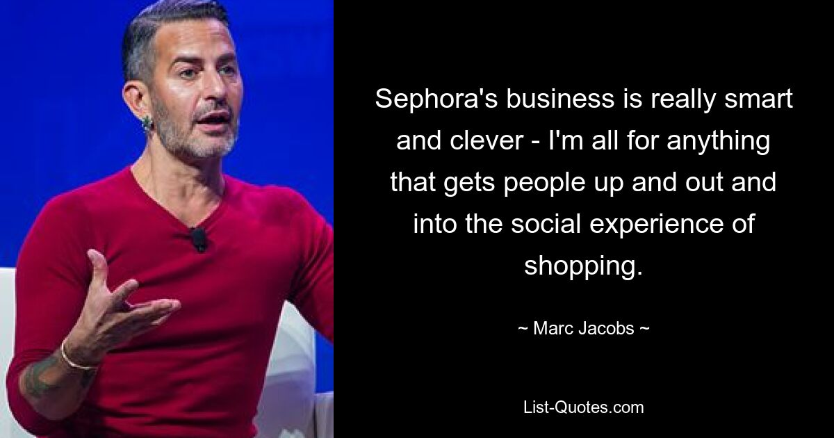 Sephora's business is really smart and clever - I'm all for anything that gets people up and out and into the social experience of shopping. — © Marc Jacobs