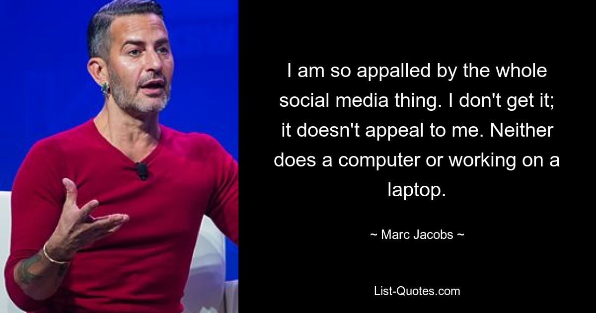 I am so appalled by the whole social media thing. I don't get it; it doesn't appeal to me. Neither does a computer or working on a laptop. — © Marc Jacobs