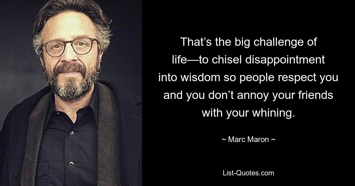 That’s the big challenge of life—to chisel disappointment into wisdom so people respect you and you don’t annoy your friends with your whining. — © Marc Maron