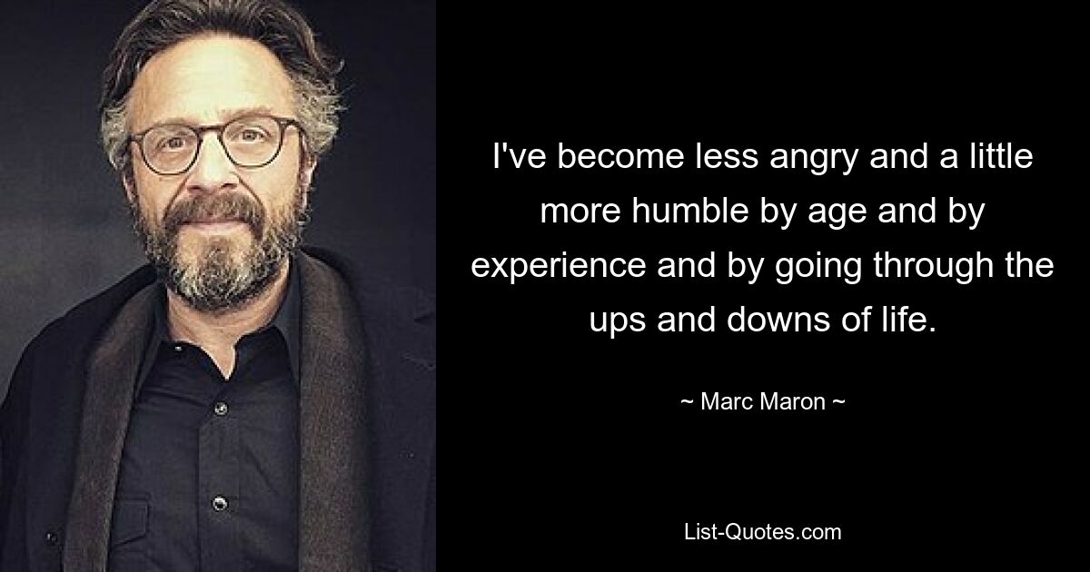 I've become less angry and a little more humble by age and by experience and by going through the ups and downs of life. — © Marc Maron