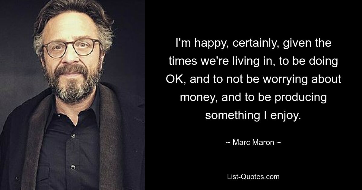 I'm happy, certainly, given the times we're living in, to be doing OK, and to not be worrying about money, and to be producing something I enjoy. — © Marc Maron