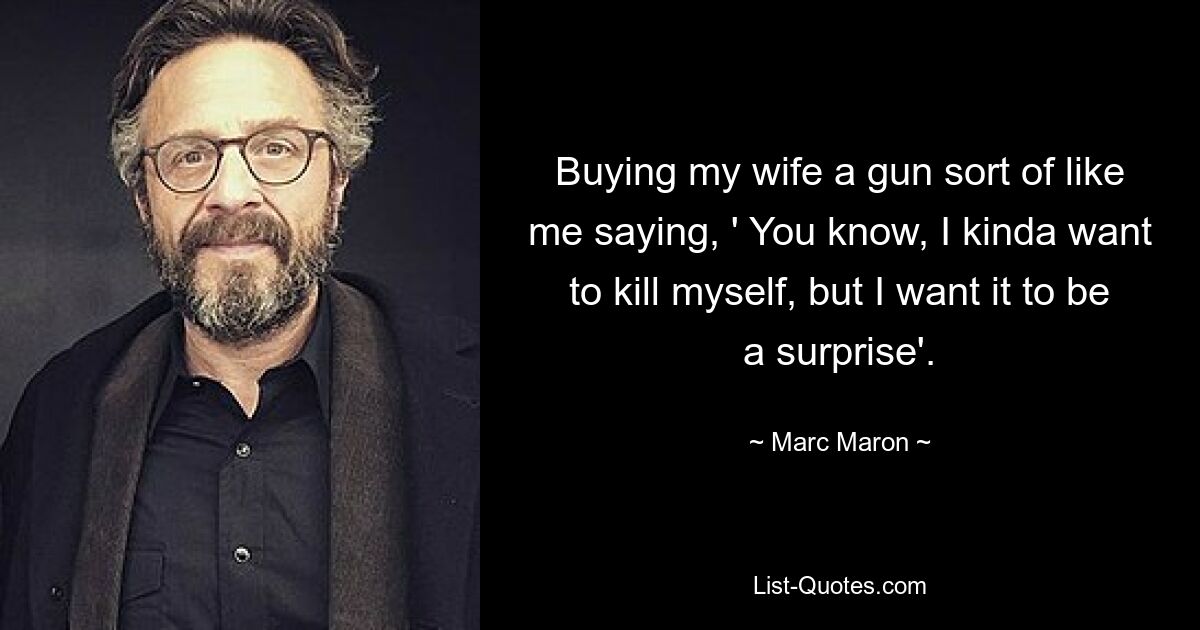 Buying my wife a gun sort of like me saying, ' You know, I kinda want to kill myself, but I want it to be a surprise'. — © Marc Maron