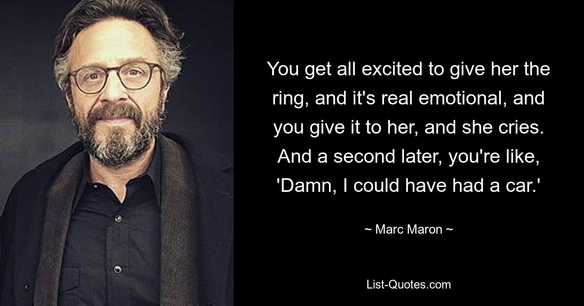 You get all excited to give her the ring, and it's real emotional, and you give it to her, and she cries. And a second later, you're like, 'Damn, I could have had a car.' — © Marc Maron