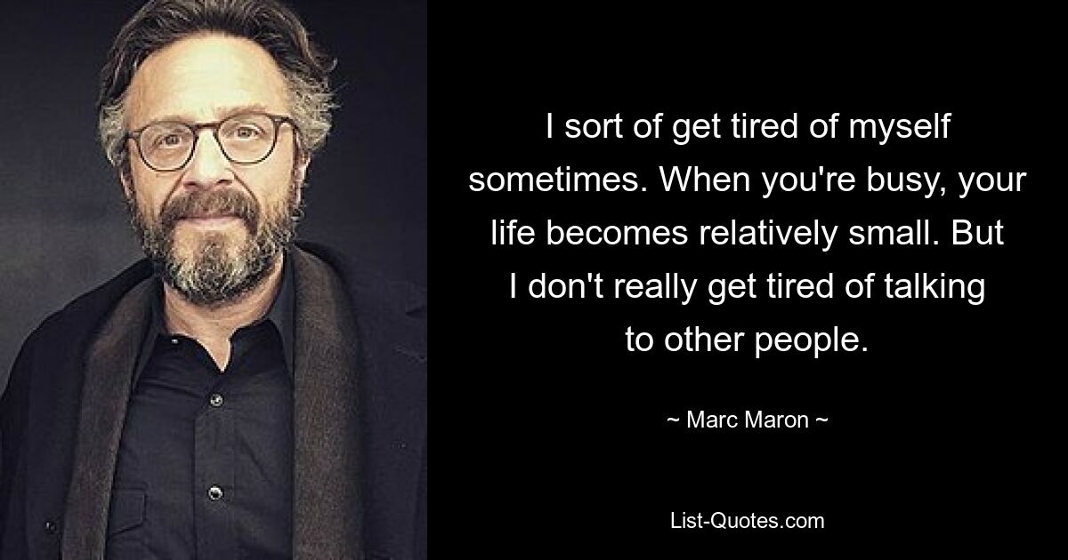 I sort of get tired of myself sometimes. When you're busy, your life becomes relatively small. But I don't really get tired of talking to other people. — © Marc Maron