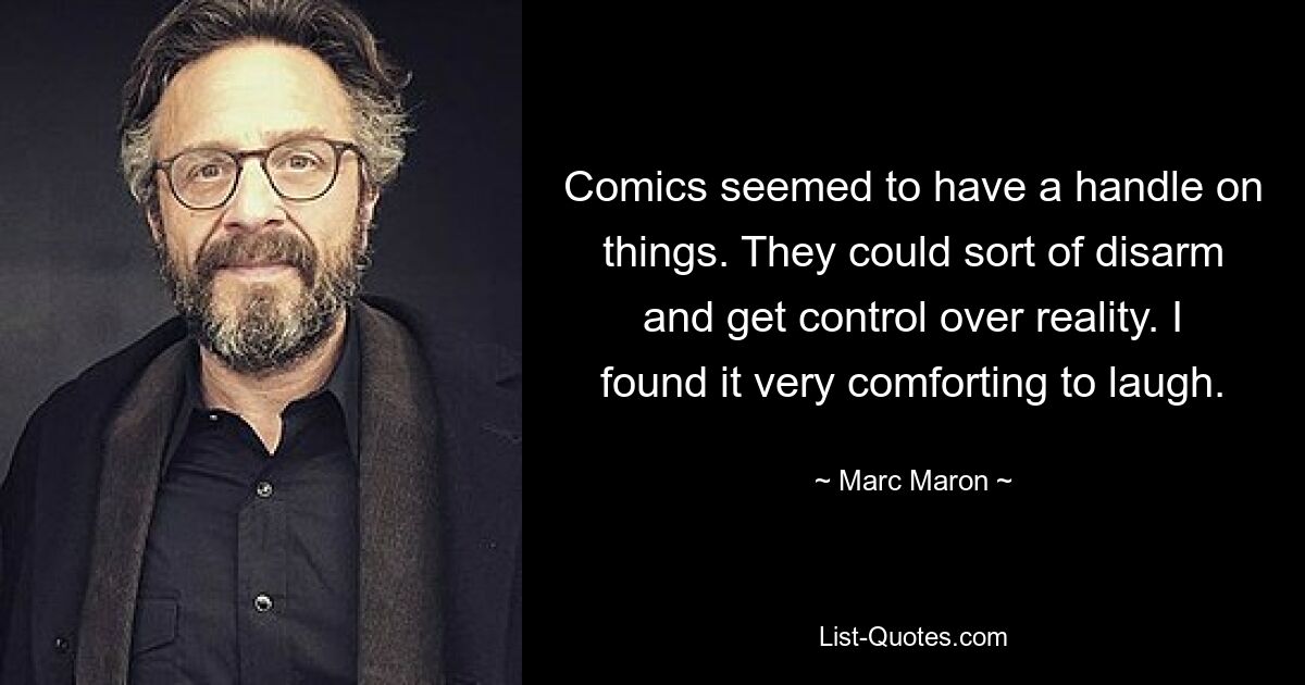 Comics seemed to have a handle on things. They could sort of disarm and get control over reality. I found it very comforting to laugh. — © Marc Maron