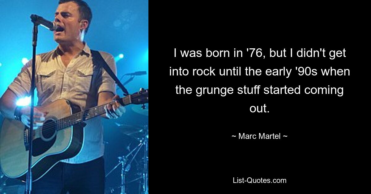 I was born in '76, but I didn't get into rock until the early '90s when the grunge stuff started coming out. — © Marc Martel