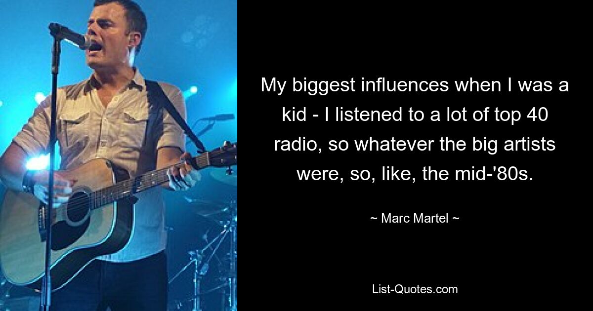 My biggest influences when I was a kid - I listened to a lot of top 40 radio, so whatever the big artists were, so, like, the mid-'80s. — © Marc Martel