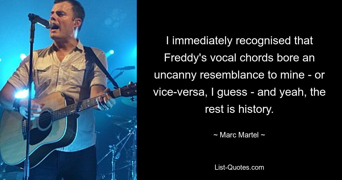 I immediately recognised that Freddy's vocal chords bore an uncanny resemblance to mine - or vice-versa, I guess - and yeah, the rest is history. — © Marc Martel