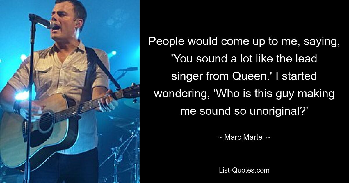 People would come up to me, saying, 'You sound a lot like the lead singer from Queen.' I started wondering, 'Who is this guy making me sound so unoriginal?' — © Marc Martel