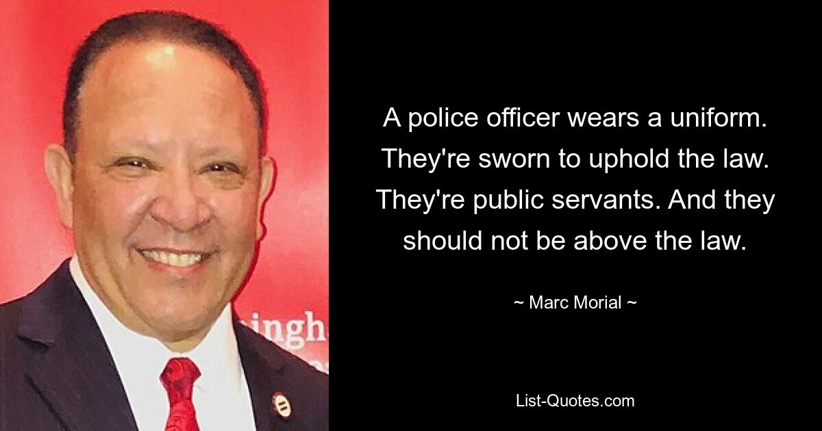 A police officer wears a uniform. They're sworn to uphold the law. They're public servants. And they should not be above the law. — © Marc Morial