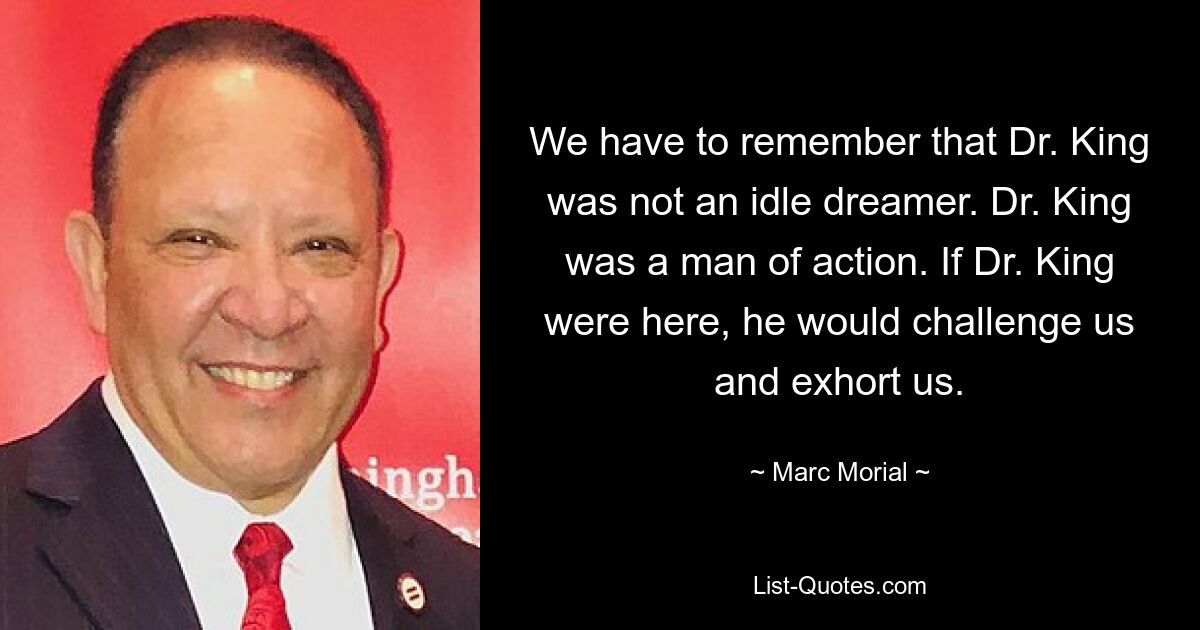 We have to remember that Dr. King was not an idle dreamer. Dr. King was a man of action. If Dr. King were here, he would challenge us and exhort us. — © Marc Morial