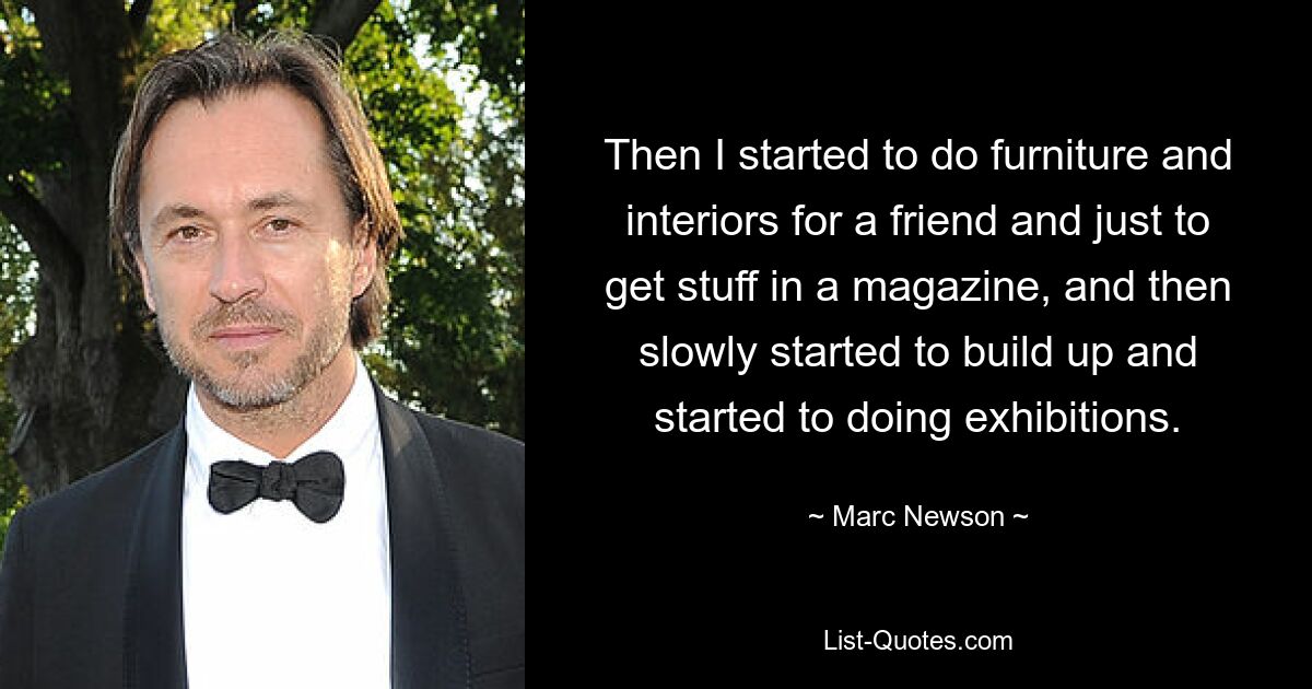 Then I started to do furniture and interiors for a friend and just to get stuff in a magazine, and then slowly started to build up and started to doing exhibitions. — © Marc Newson