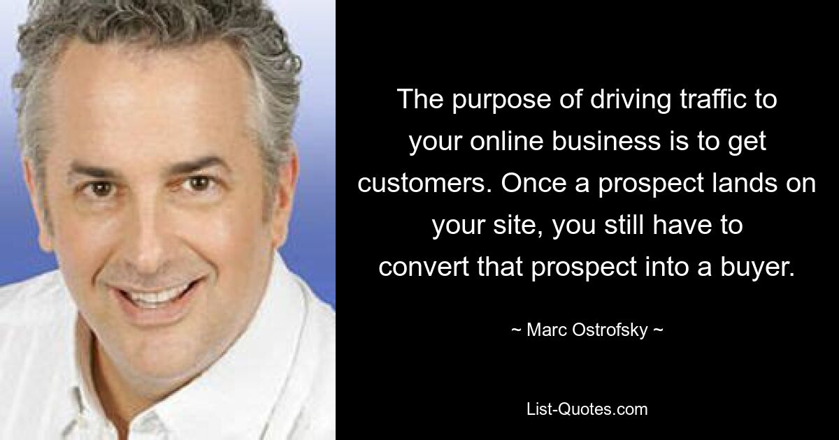 The purpose of driving traffic to your online business is to get customers. Once a prospect lands on your site, you still have to convert that prospect into a buyer. — © Marc Ostrofsky