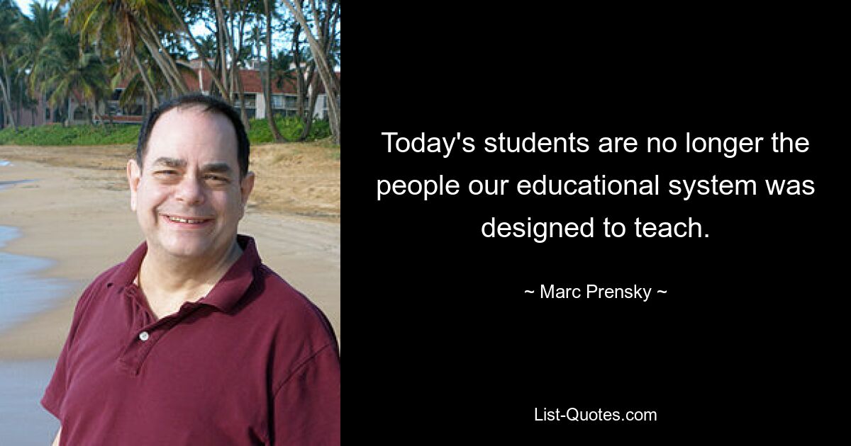 Today's students are no longer the people our educational system was designed to teach. — © Marc Prensky