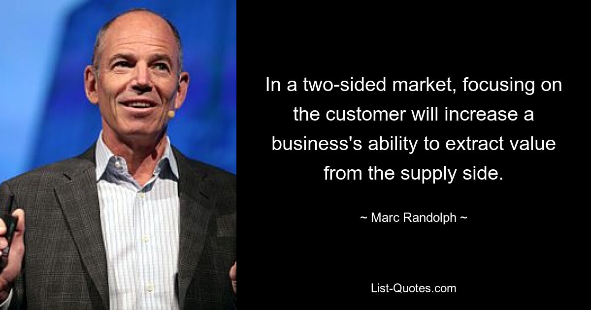 In a two-sided market, focusing on the customer will increase a business's ability to extract value from the supply side. — © Marc Randolph