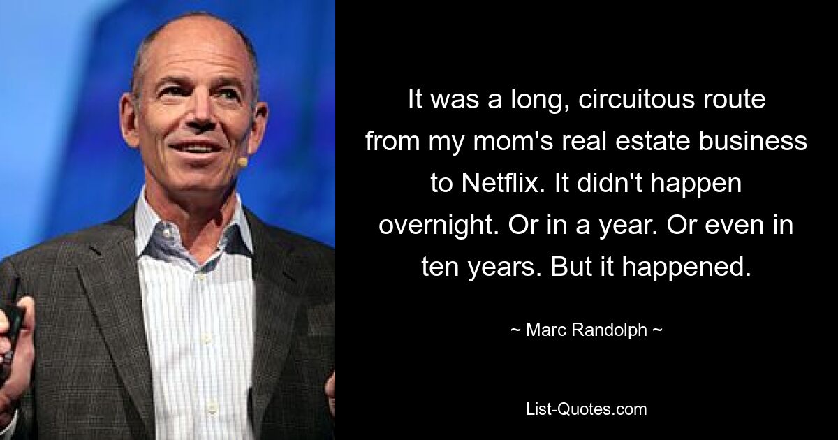 It was a long, circuitous route from my mom's real estate business to Netflix. It didn't happen overnight. Or in a year. Or even in ten years. But it happened. — © Marc Randolph