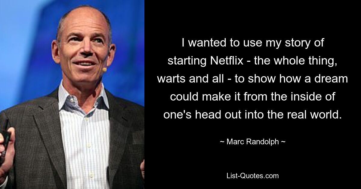 I wanted to use my story of starting Netflix - the whole thing, warts and all - to show how a dream could make it from the inside of one's head out into the real world. — © Marc Randolph