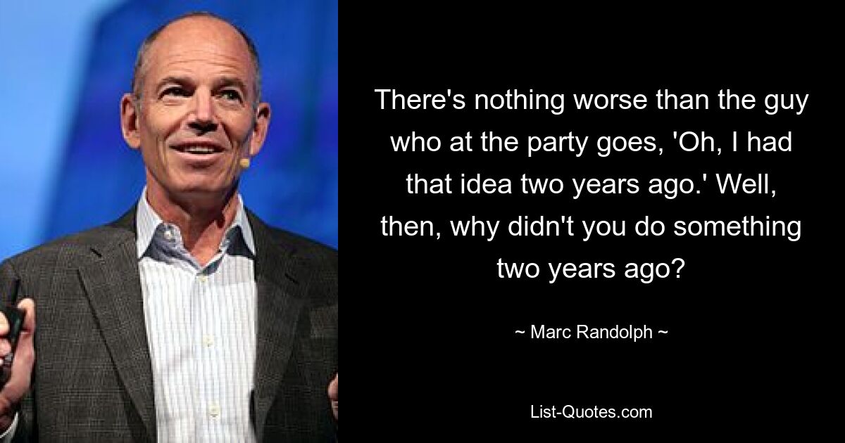 There's nothing worse than the guy who at the party goes, 'Oh, I had that idea two years ago.' Well, then, why didn't you do something two years ago? — © Marc Randolph