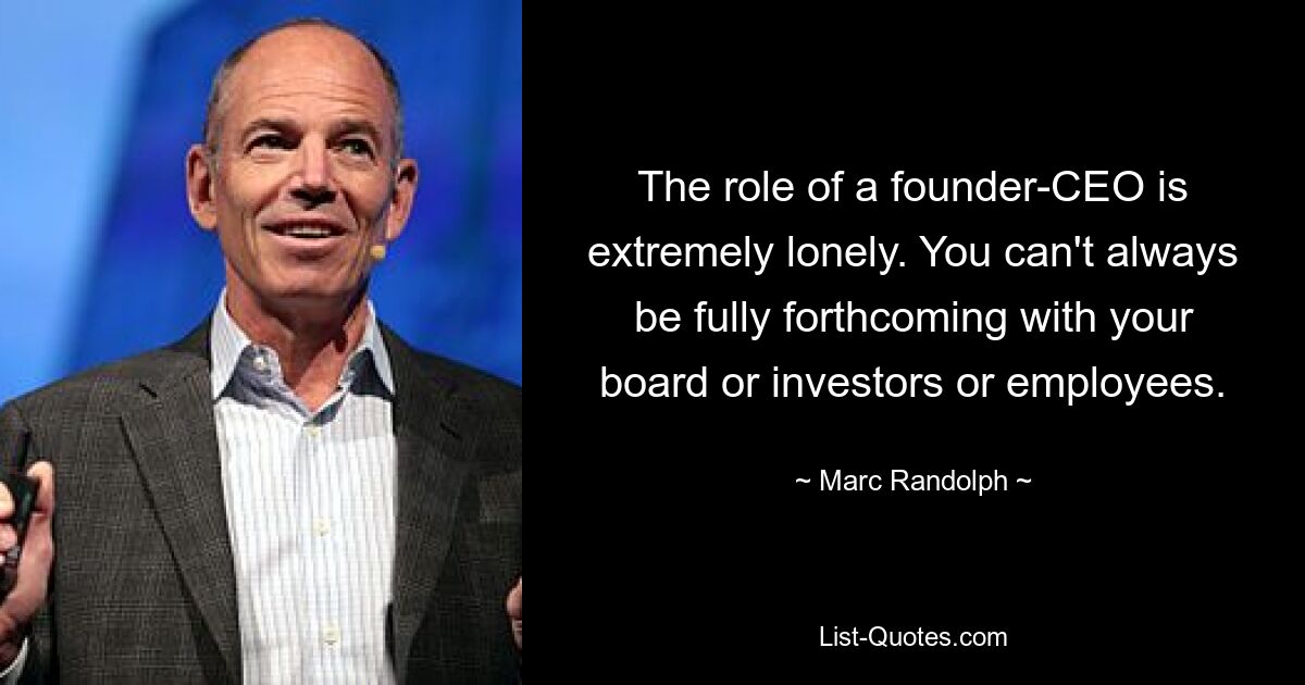 The role of a founder-CEO is extremely lonely. You can't always be fully forthcoming with your board or investors or employees. — © Marc Randolph