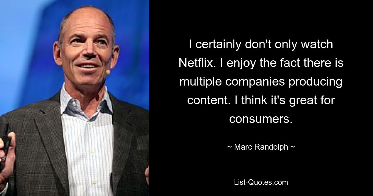 I certainly don't only watch Netflix. I enjoy the fact there is multiple companies producing content. I think it's great for consumers. — © Marc Randolph